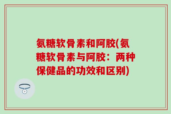 氨糖软骨素和阿胶(氨糖软骨素与阿胶：两种保健品的功效和区别)