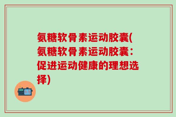 氨糖软骨素运动胶囊(氨糖软骨素运动胶囊：促进运动健康的理想选择)