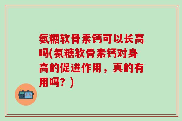 氨糖软骨素钙可以长高吗(氨糖软骨素钙对身高的促进作用，真的有用吗？)