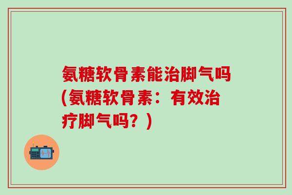 氨糖软骨素能治脚气吗(氨糖软骨素：有效治疗脚气吗？)