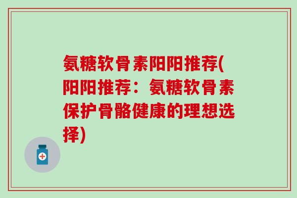 氨糖软骨素阳阳推荐(阳阳推荐：氨糖软骨素保护骨骼健康的理想选择)