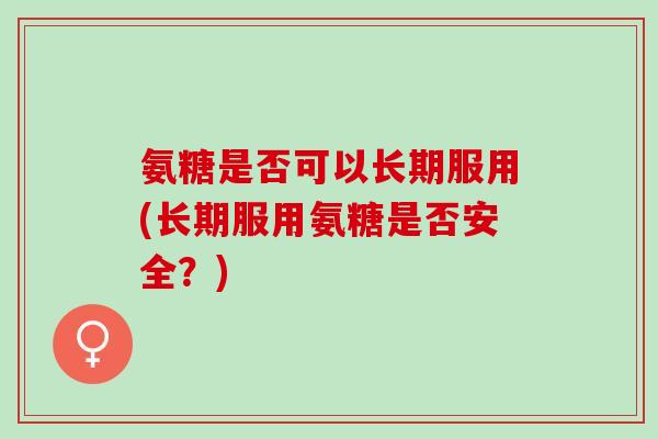 氨糖是否可以长期服用(长期服用氨糖是否安全？)