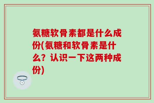 氨糖软骨素都是什么成份(氨糖和软骨素是什么？认识一下这两种成份)