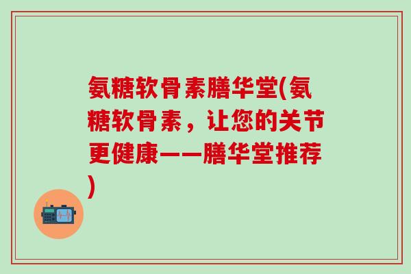 氨糖软骨素膳华堂(氨糖软骨素，让您的关节更健康——膳华堂推荐)