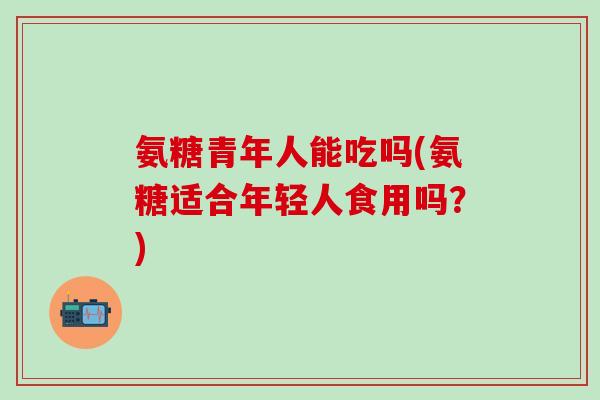 氨糖青年人能吃吗(氨糖适合年轻人食用吗？)