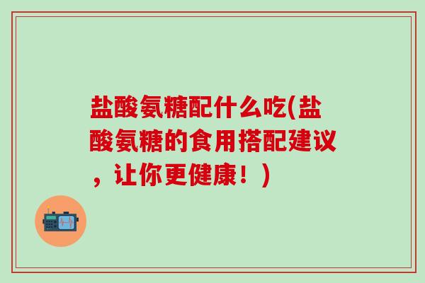 盐酸氨糖配什么吃(盐酸氨糖的食用搭配建议，让你更健康！)