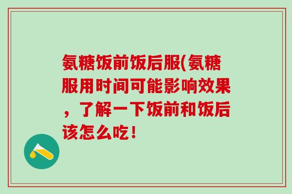 氨糖饭前饭后服(氨糖服用时间可能影响效果，了解一下饭前和饭后该怎么吃！