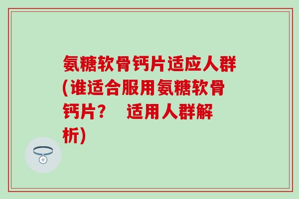 氨糖软骨钙片适应人群(谁适合服用氨糖软骨钙片？  适用人群解析)