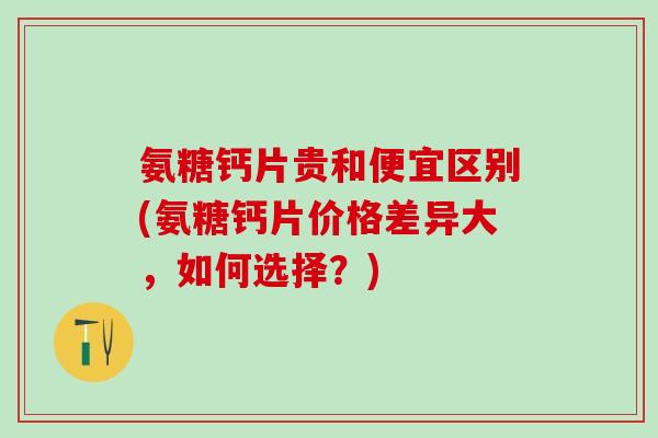 氨糖钙片贵和便宜区别(氨糖钙片价格差异大，如何选择？)
