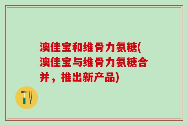 澳佳宝和维骨力氨糖(澳佳宝与维骨力氨糖合并，推出新产品)
