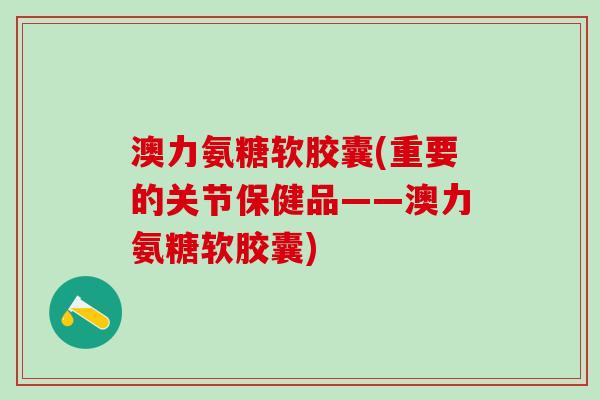 澳力氨糖软胶囊(重要的关节保健品——澳力氨糖软胶囊)