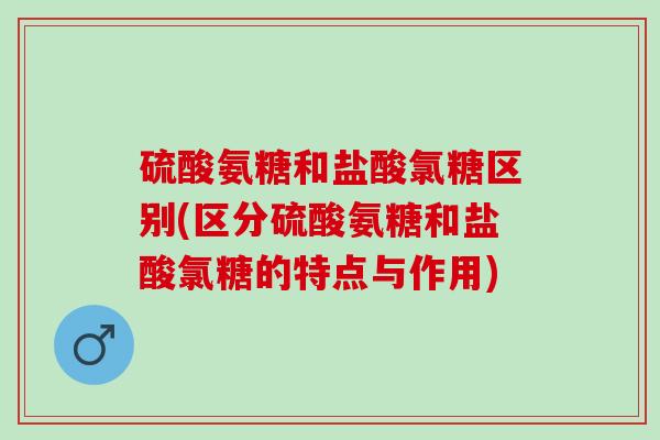 硫酸氨糖和盐酸氯糖区别(区分硫酸氨糖和盐酸氯糖的特点与作用)