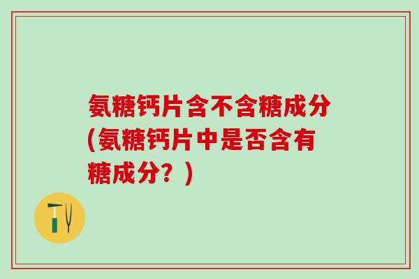 氨糖钙片含不含糖成分(氨糖钙片中是否含有糖成分？)