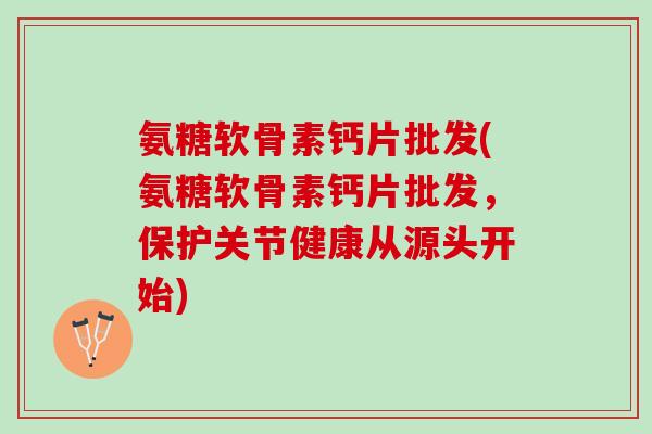 氨糖软骨素钙片批发(氨糖软骨素钙片批发，保护关节健康从源头开始)