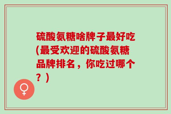 硫酸氨糖啥牌子好吃(受欢迎的硫酸氨糖品牌排名，你吃过哪个？)