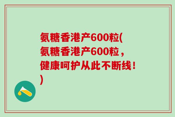 氨糖香港产600粒(氨糖香港产600粒，健康呵护从此不断线！)