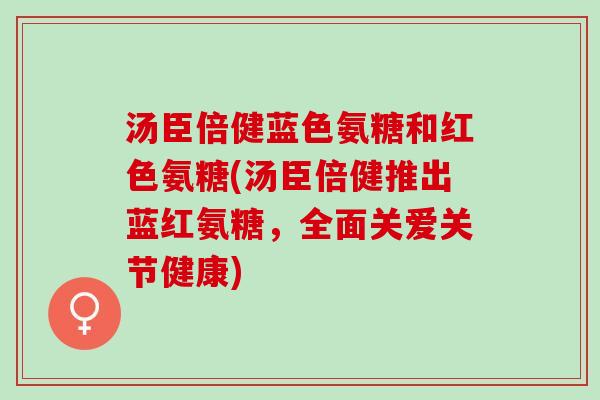 汤臣倍健蓝色氨糖和红色氨糖(汤臣倍健推出蓝红氨糖，全面关爱关节健康)
