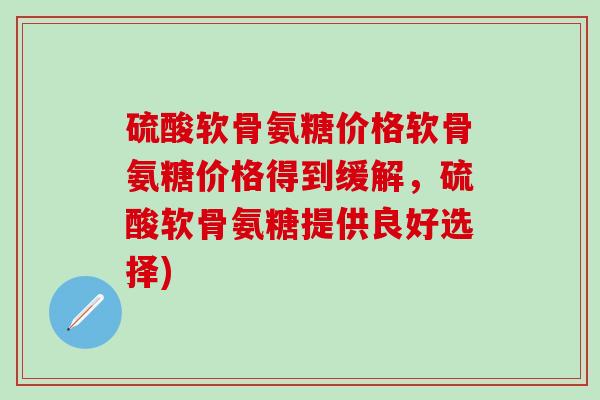 硫酸软骨氨糖价格软骨氨糖价格得到缓解，硫酸软骨氨糖提供良好选择)