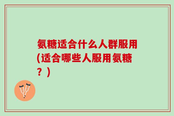 氨糖适合什么人群服用(适合哪些人服用氨糖？)
