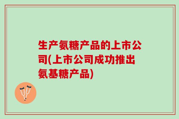 生产氨糖产品的上市公司(上市公司成功推出氨基糖产品)