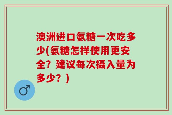 澳洲进口氨糖一次吃多少(氨糖怎样使用更安全？建议每次摄入量为多少？)