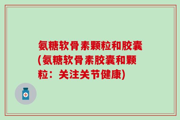 氨糖软骨素颗粒和胶囊(氨糖软骨素胶囊和颗粒：关注关节健康)