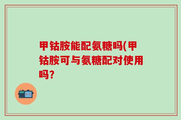 甲钴胺能配氨糖吗(甲钴胺可与氨糖配对使用吗？