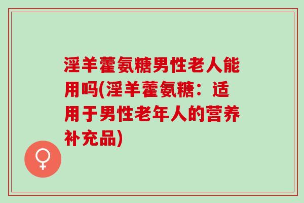 淫羊藿氨糖男性老人能用吗(淫羊藿氨糖：适用于男性老年人的营养补充品)