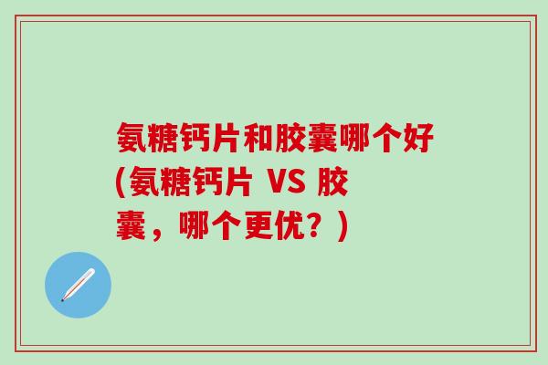 氨糖钙片和胶囊哪个好(氨糖钙片 VS 胶囊，哪个更优？)