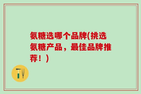 氨糖选哪个品牌(挑选氨糖产品，最佳品牌推荐！)