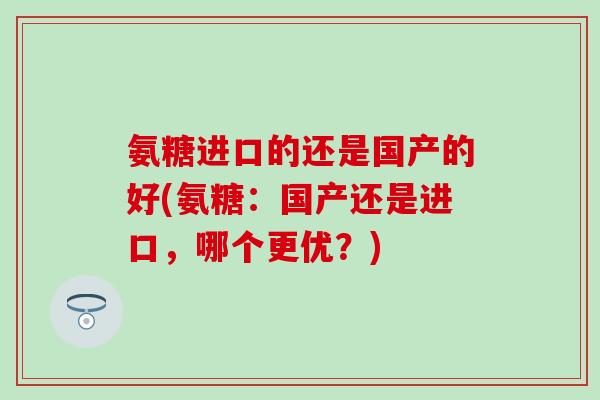 氨糖进口的还是国产的好(氨糖：国产还是进口，哪个更优？)