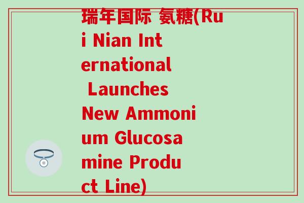 瑞年国际 氨糖(Rui Nian International Launches New Ammonium Glucosamine Product Line)