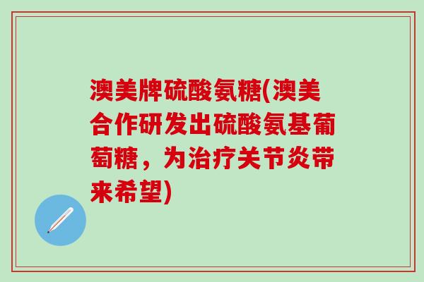 澳美牌硫酸氨糖(澳美合作研发出硫酸氨基葡萄糖，为治疗关节炎带来希望)