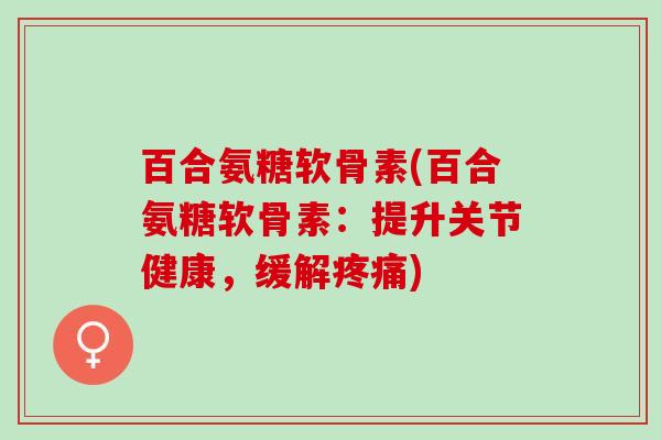 百合氨糖软骨素(百合氨糖软骨素：提升关节健康，缓解疼痛)