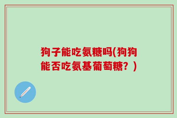 狗子能吃氨糖吗(狗狗能否吃氨基葡萄糖?) 狗子能吃氨糖吗(狗狗能否吃氨基葡萄糖?)