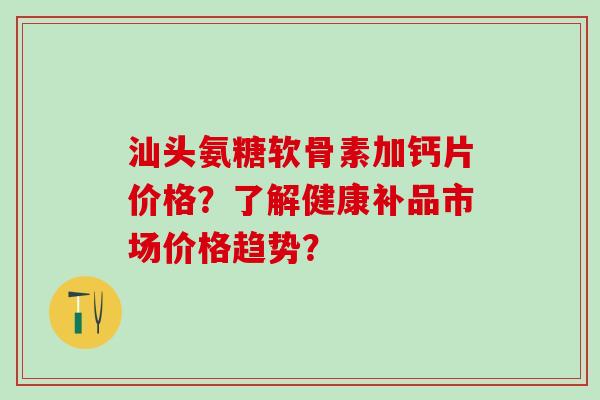 汕头氨糖软骨素加钙片价格？了解健康补品市场价格趋势？
