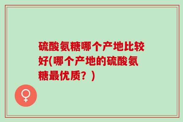 硫酸氨糖哪个产地比较好(哪个产地的硫酸氨糖最优质？)