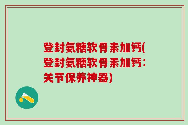 登封氨糖软骨素加钙(登封氨糖软骨素加钙：关节保养神器)