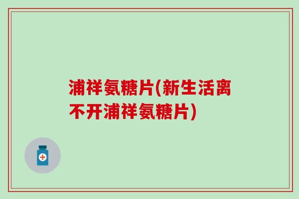 浦祥氨糖片(新生活离不开浦祥氨糖片)