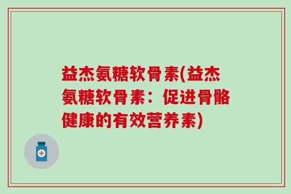 益杰氨糖软骨素(益杰氨糖软骨素:促进骨骼健康的有效营养素) 益杰氨糖软骨素(益杰氨糖软骨素:促进骨骼健康的有效营养素)