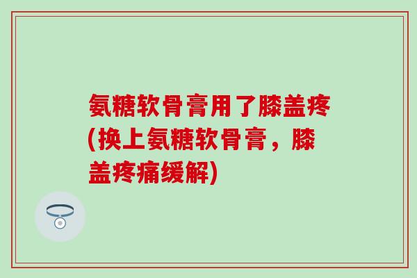 氨糖软骨膏用了膝盖疼(换上氨糖软骨膏，膝盖疼痛缓解)