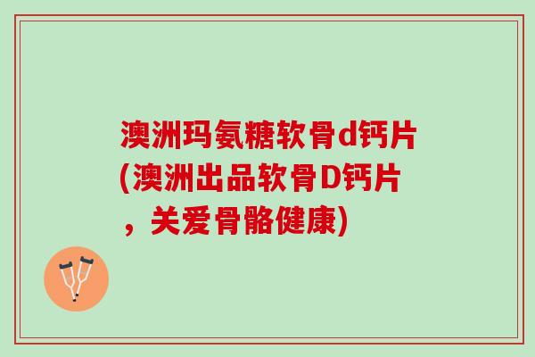 澳洲玛氨糖软骨d钙片(澳洲出品软骨D钙片，关爱骨骼健康)