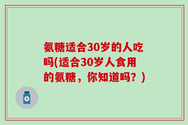 氨糖适合30岁的人吃吗(适合30岁人食用的氨糖，你知道吗？)
