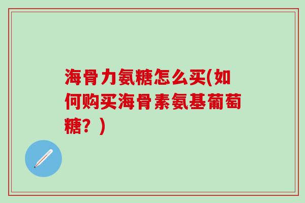 海骨力氨糖怎么买(如何购买海骨素氨基葡萄糖？)
