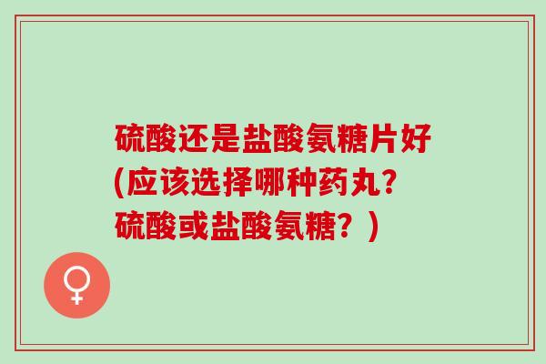 硫酸还是盐酸氨糖片好(应该选择哪种药丸？硫酸或盐酸氨糖？)