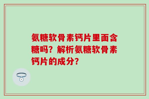 氨糖软骨素钙片里面含糖吗?解析氨糖软骨素钙片的成分? 氨糖软骨素钙片里面含糖吗?解析氨糖软骨素钙片的成分?
