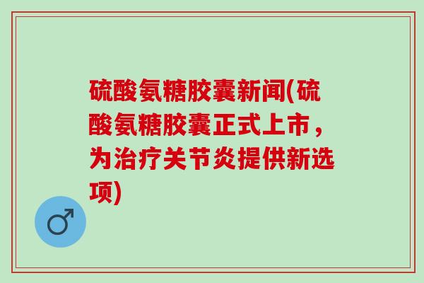 硫酸氨糖胶囊新闻(硫酸氨糖胶囊正式上市，为治疗关节炎提供新选项)