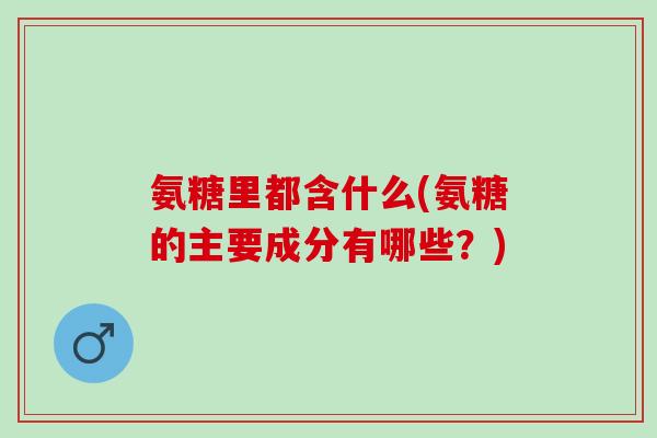 氨糖里都含什么(氨糖的主要成分有哪些?) 氨糖里都含什么(氨糖的主要成分有哪些?)