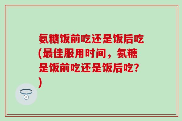 氨糖饭前吃还是饭后吃(最佳服用时间，氨糖是饭前吃还是饭后吃？)