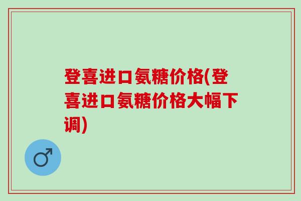 登喜进口氨糖价格(登喜进口氨糖价格大幅下调)